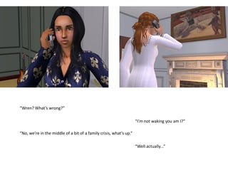 “Wren? What’s wrong?”

                                                                    “I’m not waking you am I?”

“No, we’re in the middle of a bit of a family crisis, what’s up.”

                                                                    “Well actually...”
 