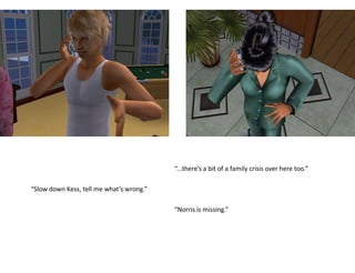 “...there’s a bit of a family crisis over here too.”

“Slow down Kess, tell me what’s wrong.”

                                          “Norris is missing.”
 