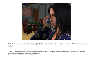 “What do you mean Charles is missing?” Saffron frowned into the receiver, as she and River exchanged a
look.

“Look...there may be a pattern developing here...We’re looking into it. I’ll keep you posted. Ok...I’ll call
you as soon as I know anything, I promise.”
 