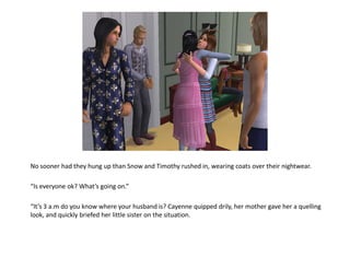 No sooner had they hung up than Snow and Timothy rushed in, wearing coats over their nightwear.

“Is everyone ok? What’s going on.”

“It’s 3 a.m do you know where your husband is? Cayenne quipped drily, her mother gave her a quelling
look, and quickly briefed her little sister on the situation.
 