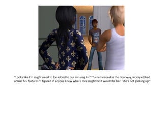 “Looks like Em might need to be added to our missing list.” Turner leaned in the doorway, worry etched
across his features “I figured if anyone knew where Dee might be it would be her. She’s not picking up.”
 