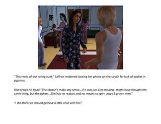 “This reeks of our loving aunt.” Saffron muttered tossing her phone on the couch for lack of pocket in
pyjamas.

Rive shook his head “That doesn’t make any sense...if it was just Dee missing I might have thought the
same thing, but the others...She has no reason, and no means to spirit away 3 grown men.”

“I still think we should go have a little chat with her.”
 