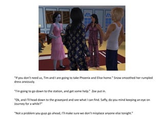 “If you don’t need us, Tim and I are going to take Phoenix and Elise home.” Snow smoothed her rumpled
dress anxiously.

“I’m going to go down to the station, and get some help.” Zoe put in.

“Ok, and I’ll head down to the graveyard and see what I can find. Saffy, do you mind keeping an eye on
Journey for a while?”

“Not a problem you guys go ahead, I’ll make sure we don’t misplace anyone else tonight.”
 