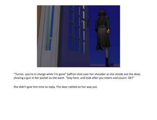 “Turner, you’re in charge while I’m gone” Saffron shot over her shoulder as she strode out the door,
shoving a gun in her pocket as she went. “Stay here, and look after you sisters and cousin. Ok?”

She didn’t give him time to reply. The door rattled on her way out.
 
