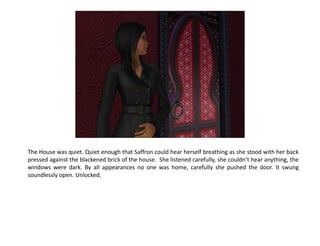 The House was quiet. Quiet enough that Saffron could hear herself breathing as she stood with her back
pressed against the blackened brick of the house. She listened carefully, she couldn’t hear anything, the
windows were dark. By all appearances no one was home, carefully she pushed the door. It swung
soundlessly open. Unlocked.
 