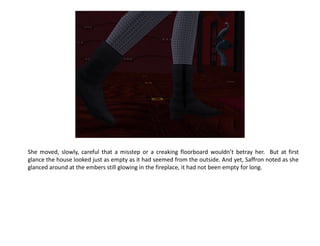 She moved, slowly, careful that a misstep or a creaking floorboard wouldn’t betray her. But at first
glance the house looked just as empty as it had seemed from the outside. And yet, Saffron noted as she
glanced around at the embers still glowing in the fireplace, it had not been empty for long.
 