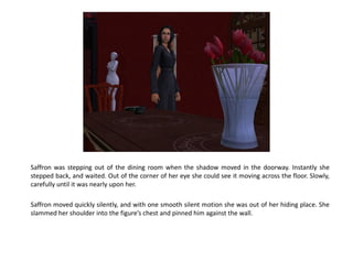 Saffron was stepping out of the dining room when the shadow moved in the doorway. Instantly she
stepped back, and waited. Out of the corner of her eye she could see it moving across the floor. Slowly,
carefully until it was nearly upon her.

Saffron moved quickly silently, and with one smooth silent motion she was out of her hiding place. She
slammed her shoulder into the figure’s chest and pinned him against the wall.
 