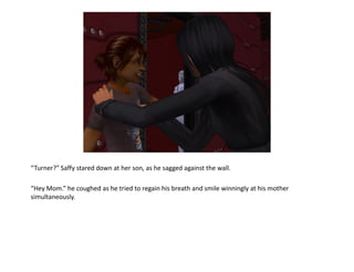 “Turner?” Saffy stared down at her son, as he sagged against the wall.

“Hey Mom.” he coughed as he tried to regain his breath and smile winningly at his mother
simultaneously.
 