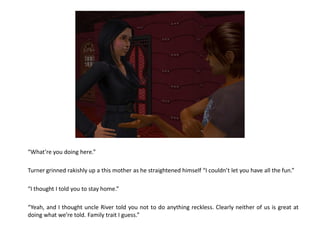 “What’re you doing here.”

Turner grinned rakishly up a this mother as he straightened himself “I couldn’t let you have all the fun.”

“I thought I told you to stay home.”

“Yeah, and I thought uncle River told you not to do anything reckless. Clearly neither of us is great at
doing what we’re told. Family trait I guess.”
 