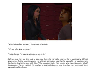 “What is this place anyway?” Turner peered around.

“It’s not safe. Now go home.”

“Not a chance. I’m leaving with you or not at all.”

Saffron gave her son the sort of assessing look she normally reserved for a particularly difficult
government facility security system. Her ultimate conclusion was that he was right. He was too much
like her to do what he was told. “Fine.” She conceded finally “But you do what I say. No matter what?
Understood.” Turner saluted his mother in acknowledgement and together they continued their
exploration of the house.
 