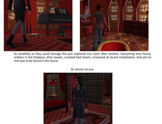 As stealthily as they could manage the pair explored one room after another. Everything they found,
embers in the fireplace, dirty towels, rumpled bed sheets, screamed of recent inhabitation. And yet no
one was to be found in the house.

                                          Or almost no one.
 