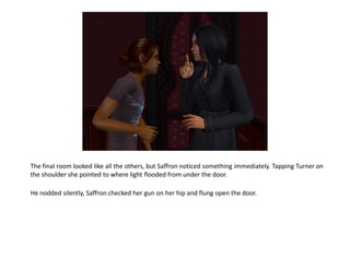 The final room looked like all the others, but Saffron noticed something immediately. Tapping Turner on
the shoulder she pointed to where light flooded from under the door.

He nodded silently, Saffron checked her gun on her hip and flung open the door.
 