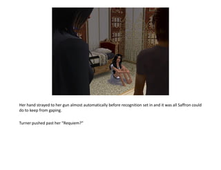 Her hand strayed to her gun almost automatically before recognition set in and it was all Saffron could
do to keep from gaping.

Turner pushed past her “Requiem?”
 