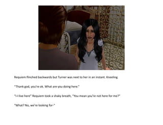 Requiem flinched backwards but Turner was next to her in an instant. Kneeling.

“Thank god, you’re ok. What are you doing here.”

“I-I live here” Requiem took a shaky breath, “You mean you’re not here for me?”

“What? No, we’re looking for-”
 