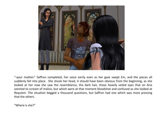 “-your mother.” Saffron completed, her voice eerily even as her gaze swept Em, and the pieces all
suddenly fell into place. She shook her head, it should have been obvious from the beginning, as she
looked at her now she saw the resemblance, the dark hair, those heavily veiled eyes that on Aria
seemed to scream of malice, but which were at that moment bloodshot and confused as she looked at
Requiem. The situation begged a thousand questions, but Saffron had one which was more pressing
that the others.

“Where is she?”
 