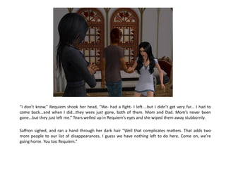 “I don’t know.” Requiem shook her head, “We- had a fight- I left....but I didn’t get very far... I had to
come back...and when I did...they were just gone, both of them. Mom and Dad. Mom’s never been
gone...but they just left me.” Tears welled up in Requiem’s eyes and she wiped them away stubbornly.

Saffron sighed, and ran a hand through her dark hair “Well that complicates matters. That adds two
more people to our list of disappearances. I guess we have nothing left to do here. Come on, we’re
going home. You too Requiem.”
 