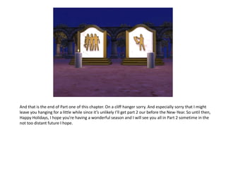 And that is the end of Part one of this chapter. On a cliff hanger sorry. And especially sorry that I might
leave you hanging for a little while since it’s unlikely I’ll get part 2 our before the New-Year. So until then,
Happy Holidays, I hope you’re having a wonderful season and I will see you all in Part 2 sometime in the
not too distant future I hope.
 