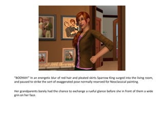“BOOYAH!” In an energetic blur of red hair and pleated skirts Sparrow King surged into the living room,
and paused to strike the sort of exaggerated pose normally reserved for Neoclassical painting.

Her grandparents barely had the chance to exchange a rueful glance before she in front of them a wide
grin on her face.
 