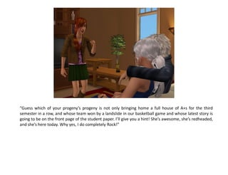 “Guess which of your progeny’s progeny is not only bringing home a full house of A+s for the third
semester in a row, and whose team won by a landslide in our basketball game and whose latest story is
going to be on the front page of the student paper. I’ll give you a hint! She’s awesome, she’s redheaded,
and she’s here today. Why yes, I do completely Rock!”
 