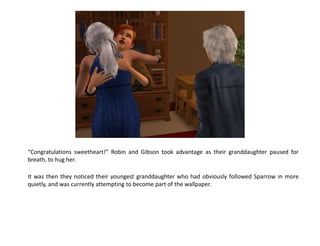 “Congratulations sweetheart!” Robin and Gibson took advantage as their granddaughter paused for
breath, to hug her.

It was then they noticed their youngest granddaughter who had obviously followed Sparrow in more
quietly, and was currently attempting to become part of the wallpaper.
 