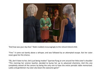 “And how was your day Kiwi.” Robin nodded encouragingly to the reticent blond child.

“Fine.” It came out barely above a whisper, and was followed by an attempted escape. But her sister
never gave her the chance.

“Ok, don’t listen to her, she’s just being modest” Sparrow flung an arm around her little sister’s shoulder
“This morning her science teacher, decided to bump her up to advanced chemistry. And this one
completely owned all the seniors by being the only one to have the entire periodic table memorized.
Ladies and gentlemen my sister also bears the awesome gene!”
 