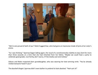 “We’re very proud of both of you” Robin hugged Kiwi, who had gone an impressive shade of pink at her sister’s
praise.

“So I was thinking-” Sparrow began talking again, the result of a constitutionally inability to stay silent for more
than three seconds at a time that she had inherited from her father, “Maybe we could have a party to
celebrate good grades. Just family, don’t worry, it’ll be totally cool and mellow.”

Gibson and Robin inspected their granddaughter, who was wearing her best winning smile. “You’ve already
invited everyone haven’t you?”

The doorbell dinged. Sparrow didn’t even bother to pretend to look abashed. “Yeah sort of.”
 