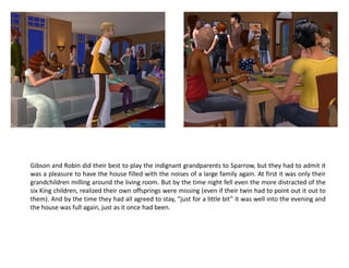 Gibson and Robin did their best to play the indignant grandparents to Sparrow, but they had to admit it
was a pleasure to have the house filled with the noises of a large family again. At first it was only their
grandchildren milling around the living room. But by the time night fell even the more distracted of the
six King children, realized their own offsprings were missing (even if their twin had to point out it out to
them). And by the time they had all agreed to stay, “just for a little bit” it was well into the evening and
the house was full again, just as it once had been.
 