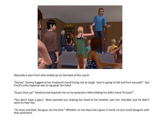 Naturally it was Finch who ended up on the back of the couch.

“Honey” Tammy tugged at her husband’s hand trying not to laugh “you’re going to fall and hurt yourself.” But
Finch’s only response was to squeeze her hand .

“Guys! Shut up!” Head turned towards him as he wavered a little holding his wife’s hand “A toast!”

“You don’t have a glass.” Wren pointed out shaking her head at her brother over her shoulder, but he didn’t
seem to hear her.

“To mom and Dad. You guys are the best.” Whether or not they had a glass in hand, no one could disagree with
that sentiment.
 
