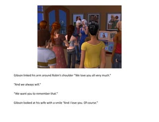 Gibson linked his arm around Robin’s shoulder “We love you all very much.”

“And we always will.”

“We want you to remember that.”

Gibson looked at his wife with a smile “And I love you. Of course.”
 