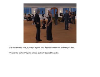 “Are you entirely sure, a party is a good idea Apollo? I mean our brother just died.”

“People like parties!” Apollo smiled guilessly back at his sister.
 