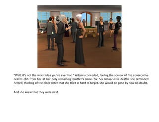 “Well, it’s not the worst idea you’ve ever had.” Artemis conceded, feeling the sorrow of five consecutive
deaths ebb from her at her only remaining brother’s smile. Six. Six consecutive deaths she reminded
herself, thinking of the elder sister that she tried so hard to forget. She would be gone by now no doubt.

And she knew that they were next.
 