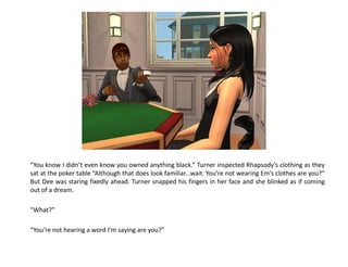 “You know I didn’t even know you owned anything black.” Turner inspected Rhapsody’s clothing as they
sat at the poker table “Although that does look familiar...wait. You’re not wearing Em’s clothes are you?”
But Dee was staring fixedly ahead. Turner snapped his fingers in her face and she blinked as if coming
out of a dream.

“What?”

“You’re not hearing a word I’m saying are you?”
 
