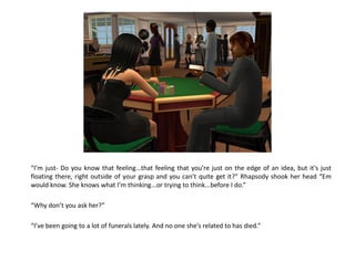 “I’m just- Do you know that feeling...that feeling that you’re just on the edge of an idea, but it’s just
floating there, right outside of your grasp and you can’t quite get it?” Rhapsody shook her head “Em
would know. She knows what I’m thinking...or trying to think...before I do.”

“Why don’t you ask her?”

“I’ve been going to a lot of funerals lately. And no one she’s related to has died.”
 
