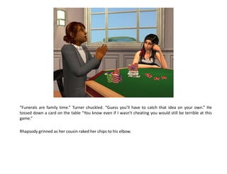 “Funerals are family time.” Turner chuckled. “Guess you’ll have to catch that idea on your own.” He
tossed down a card on the table “You know even if I wasn’t cheating you would still be terrible at this
game.”

Rhapsody grinned as her cousin raked her chips to his elbow.
 