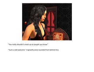 “You really shouldn’t sneak up on people you know.”

“Such a cold welcome.” A gravelly voice sounded from behind Aria.
 