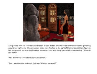Aria glanced over her shoulder with the sort of cool disdain once reserved for men who came grovelling
around her high heels. A lesser woman might have flinched at the sight of the immaterial black figure in
her living room, but she simply swept him with a cool appraising glance before demanding “What do
you want?”

“Aria Bohemian, I don’t believe we’ve ever met.”

“And I was intending to keep it that way. What do you want?”
 