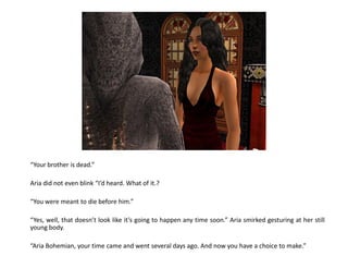 “Your brother is dead.”

Aria did not even blink “I’d heard. What of it.?

“You were meant to die before him.”

“Yes, well, that doesn’t look like it’s going to happen any time soon.” Aria smirked gesturing at her still
young body.

“Aria Bohemian, your time came and went several days ago. And now you have a choice to make.”
 