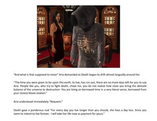 “And what is that supposed to mean” Aria demanded as Death began to drift almost languidly around her.

“The time you were given to be upon this earth, to live, has run out, there are no more days left for you to use
Aria. People like you, who try to fight death, cheat me, you do not realize how close you bring the delicate
balance of the universe to destruction. You are living on borrowed time in a very literal sense, borrowed from
your closest blood relation.”

Aria understood immediately “Requiem.”

Death gave a ponderous nod “For every day you live longer than you should, she lives a day less. Since you
seem to intend to live forever, I will take her life now as payment for yours.”
 