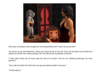 Aria’s eyes narrowed to slits, though she remained perfectly still “I won’t let you do that.”

“An eye for an eye Aria Bohemian. Either you choose to die or she will. If you do not allow me to collect her
today, she will die more slowly, perhaps. But she will not live to graduate university.”

“I have other family. By all means take the rest of my sister’s time for me. Nothing would give me more
pleasure.”

“Your sister has little time left to her any way, her death wouldn’t serve you.”

“I’d still enjoy it.”
 