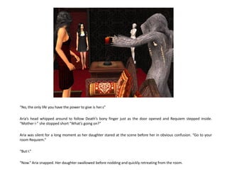 “No, the only life you have the power to give is her.s”

Aria’s head whipped around to follow Death’s bony finger just as the door opened and Requiem stepped inside.
“Mother I-” she stopped short “What’s going on?”

Aria was silent for a long moment as her daughter stared at the scene before her in obvious confusion. “Go to your
room Requiem.”

“But I.”

“Now.” Aria snapped. Her daughter swallowed before nodding and quickly retreating from the room.
 