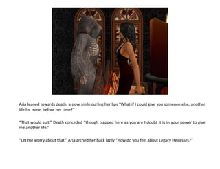 Aria leaned towards death, a slow smile curling her lips “What if I could give you someone else, another
life for mine, before her time?”

“That would suit.” Death conceded “though trapped here as you are I doubt it is in your power to give
me another life.”

“Let me worry about that,” Aria arched her back lazily “How do you feel about Legacy Heiresses?”
 