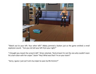 “Watch out to your left- Your other left!” Abbey jammed a button just as the game emitted a small
explosion sound. “Can you not tell your left from your right?”

“I thought you meant the screen’s left.” Orion retorted, “And at least I’m not the one who couldn’t even
hit a barn door with her sniper.” boom “Hey! What was that! I’m on your team!”

“Sorry, I guess I just can’t aim my sniper to save my life hmmm?”
 