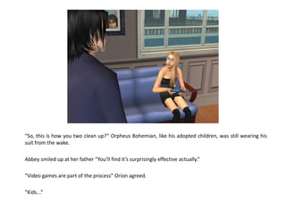 “So, this is how you two clean up?” Orpheus Bohemian, like his adopted children, was still wearing his
suit from the wake.

Abbey smiled up at her father “You’ll find it’s surprisingly effective actually.”

“Video games are part of the process” Orion agreed.

“Kids...”
 