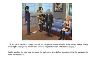 “Oh it’ll be ok Orpheus.” Apollo chucked his son gently on the shoulder as he passed, before slowly
lowering his elderly body into the seat between his grandchildren. “What’re we playing?”

Apollo watched the pair blow things up for quite some time before announcing that he was going to
make some popcorn.
 