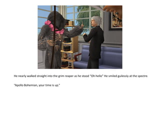 He nearly walked straight into the grim reaper as he stood “Oh hello” He smiled guilessly at the spectre.

“Apollo Bohemian, your time is up.”
 