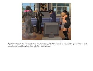 Apollo blinked at the suitcase before simply nodding “Ok.” He turned to wave at his grandchildren and
son who were suddenly less cheery, before picking it up.
 