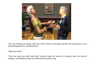 “So I was thinking we should- what was that?” Artemis interrupted herself mid conversation as her
husband looked at her in bewilderment.

“What was what?”

“That. You mean you didn’t feel that?” Artemis shook her head, as if trying to clear her head of
cobwebs, “Something’s wrong.” An instant later the phone rang.
 