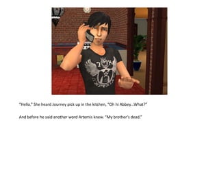 “Hello.” She heard Journey pick up in the kitchen, “Oh hi Abbey...What?”

And before he said another word Artemis knew. “My brother’s dead.”
 