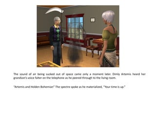 The sound of air being sucked out of space came only a moment later. Dimly Artemis heard her
grandson’s voice falter on the telephone as he peered through to the living room.

“Artemis and Holden Bohemian” The spectre spoke as he materialized, “Your time is up.”
 