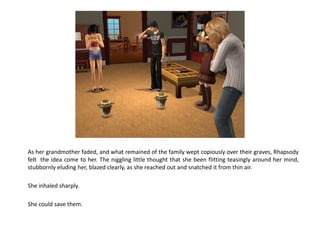 As her grandmother faded, and what remained of the family wept copiously over their graves, Rhapsody
felt the idea come to her. The niggling little thought that she been flitting teasingly around her mind,
stubbornly eluding her, blazed clearly, as she reached out and snatched it from thin air.

She inhaled sharply.

She could save them.
 
